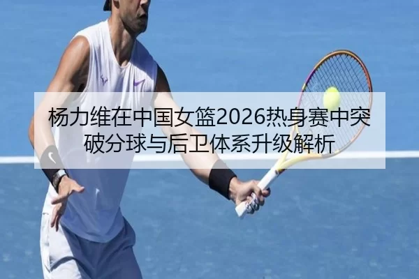 杨力维在中国女篮2026热身赛中突破分球与后卫体系升级解析